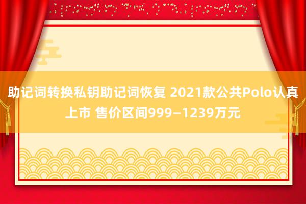 助记词转换私钥助记词恢复 2021款公共Polo认真上市 售价区间999—1239万元