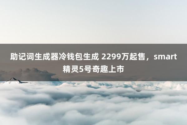 助记词生成器冷钱包生成 2299万起售，smart精灵5号奇趣上市