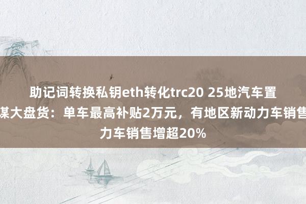 助记词转换私钥eth转化trc20 25地汽车置换补贴计谋大盘货：单车最高补贴2万元，有地区新动力车销售增超20%